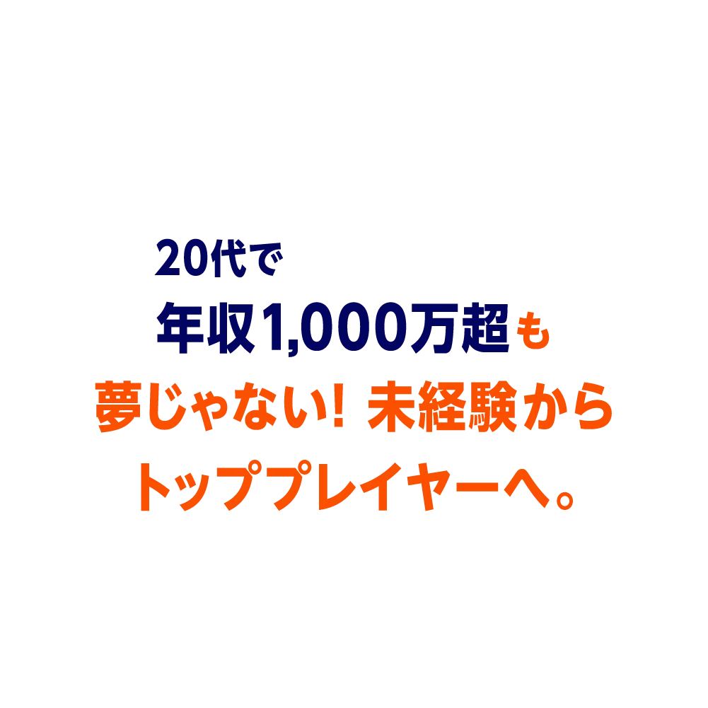 20代で年収1,000万超も夢じゃない！未経験からトッププレイヤーへ。
